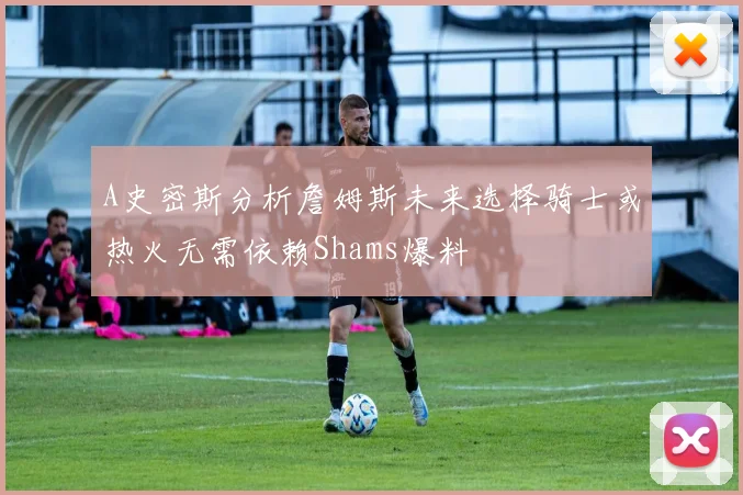 A史密斯分析詹姆斯未来选择骑士或热火无需依赖Shams爆料